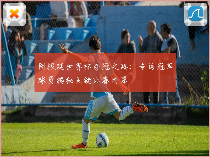 阿根廷世界杯夺冠之路：专访冠军球员揭秘关键比赛内幕