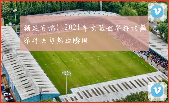 锁定直播！2021年女篮世界杯的巅峰对决与热血瞬间