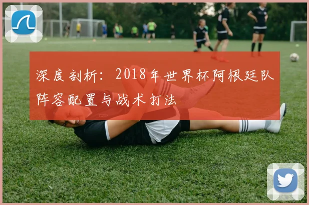 深度剖析：2018年世界杯阿根廷队阵容配置与战术打法
