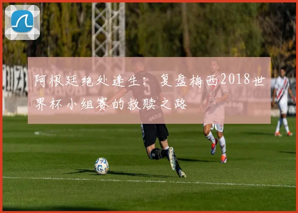阿根廷绝处逢生：复盘梅西2018世界杯小组赛的救赎之路