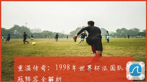 重温传奇：1998年世界杯法国队夺冠阵容全解析