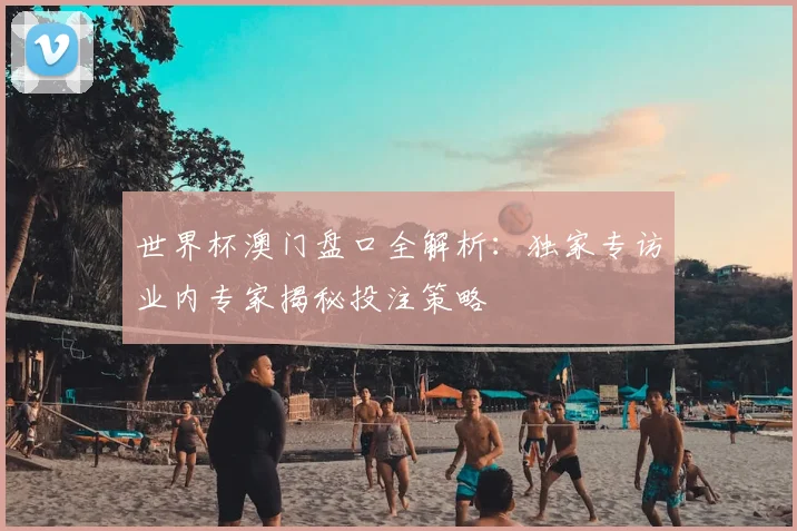 世界杯澳门盘口全解析:独家专访业内专家揭秘投注策略