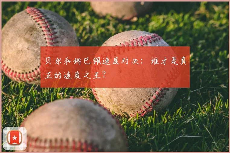 贝尔和姆巴佩速度对决：谁才是真正的速度之王？