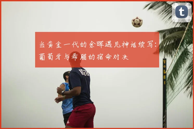 当黄金一代的余晖遇见神话续写:葡萄牙与希腊的宿命对决