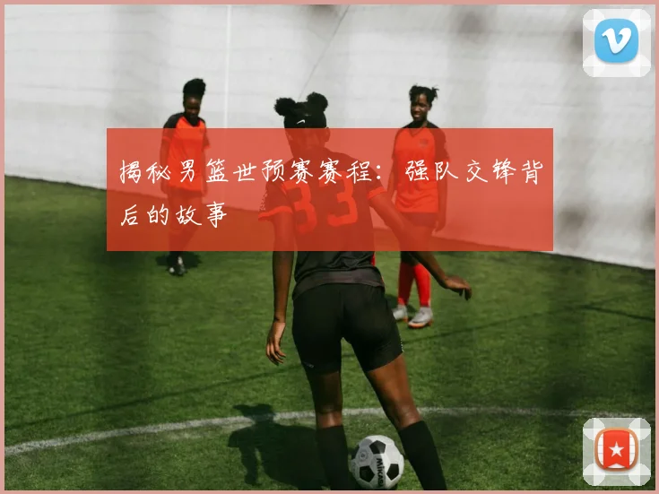 揭秘男篮世预赛赛程：强队交锋背后的故事