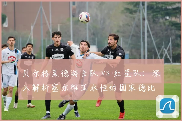 贝尔格莱德游击队 vs 红星队：深入解析塞尔维亚永恒的国家德比