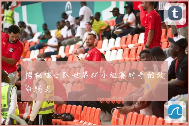 揭秘瑞士队世界杯小组赛对手的致命弱点