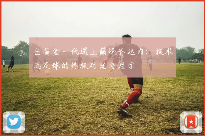 当黄金一代遇上巅峰齐达内:技术流足球的终极对话与启示