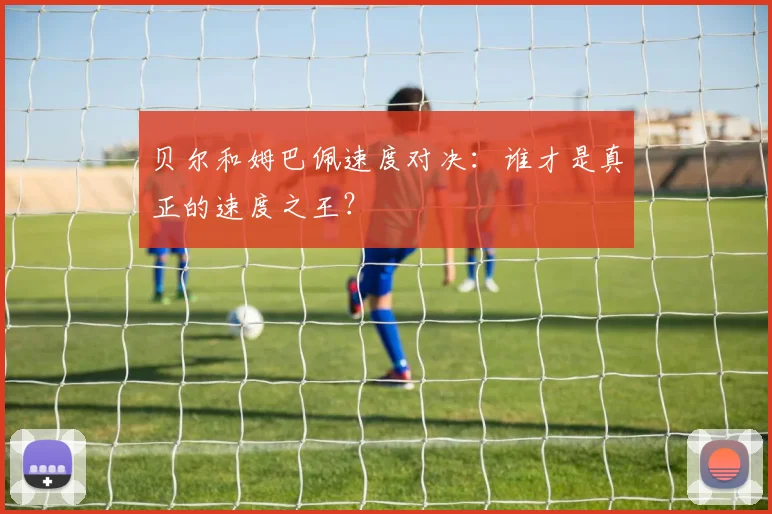 贝尔和姆巴佩速度对决：谁才是真正的速度之王？