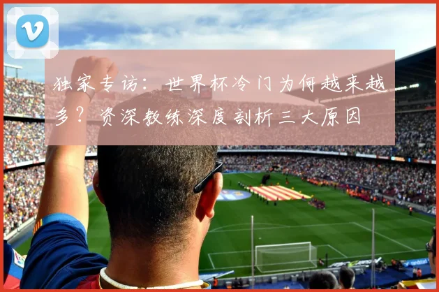 独家专访:世界杯冷门为何越来越多?资深教练深度剖析三大原因