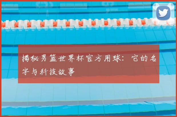揭秘男篮世界杯官方用球：它的名字与科技故事