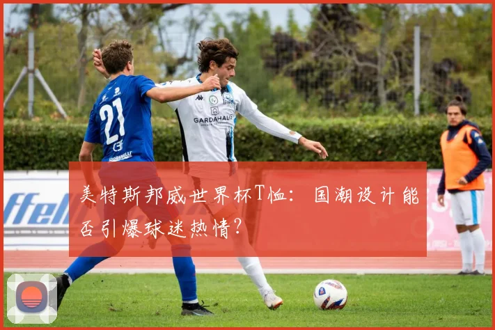 美特斯邦威世界杯T恤:国潮设计能否引爆球迷热情?