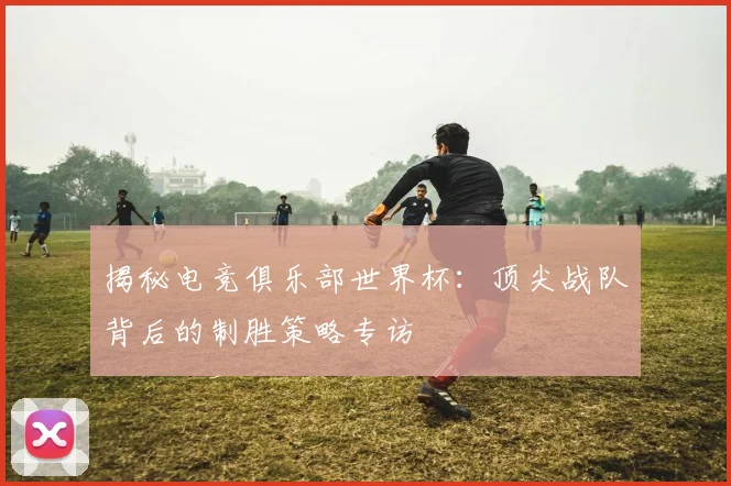 揭秘电竞俱乐部世界杯：顶尖战队背后的制胜策略专访