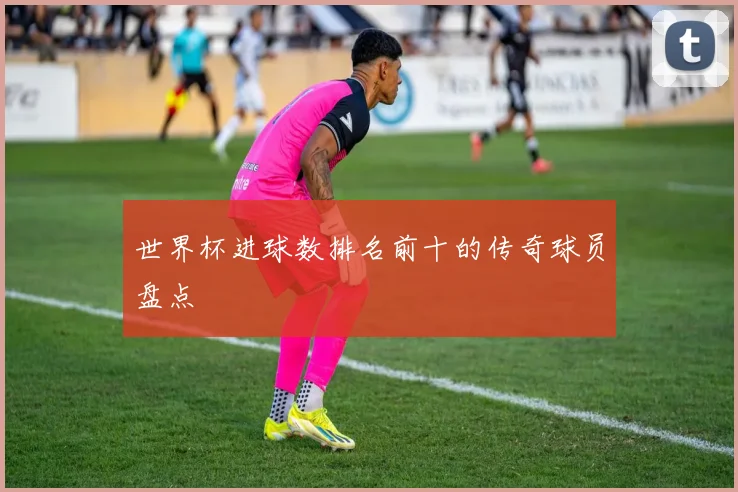 世界杯进球数排名前十的传奇球员盘点