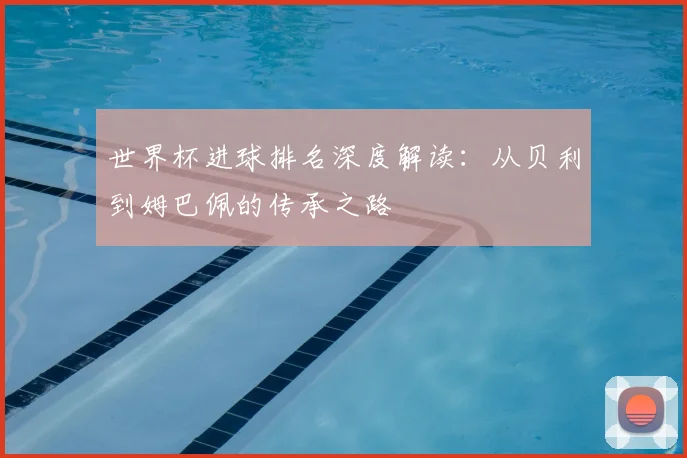 世界杯进球排名深度解读：从贝利到姆巴佩的传承之路
