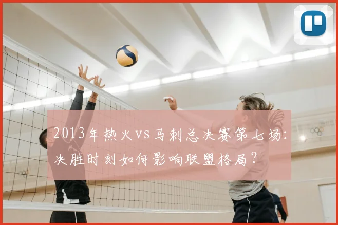 2013年热火vs马刺总决赛第七场：决胜时刻如何影响联盟格局？