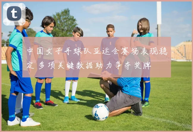 中国女子手球队亚运会赛场表现稳定 多项关键数据助力争夺奖牌