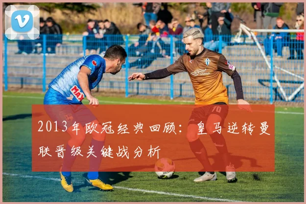 2013年欧冠经典回顾：皇马逆转曼联晋级关键战分析