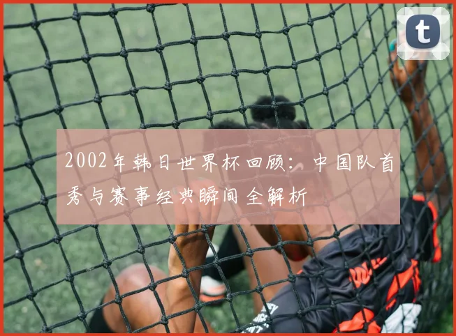 2002年韩日世界杯回顾：中国队首秀与赛事经典瞬间全解析