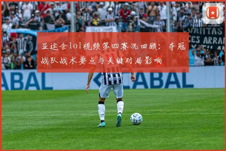 亚运会lol视频第四赛况回顾：夺冠战队战术要点与关键对局影响