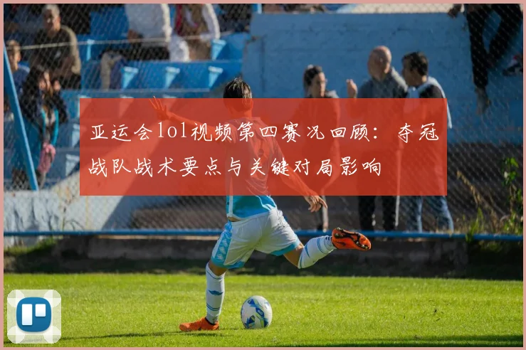 亚运会lol视频第四赛况回顾：夺冠战队战术要点与关键对局影响