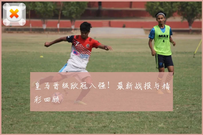 皇马晋级欧冠八强！最新战报与精彩回顾