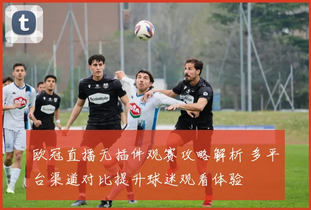 欧冠直播无插件观赛攻略解析 多平台渠道对比提升球迷观看体验